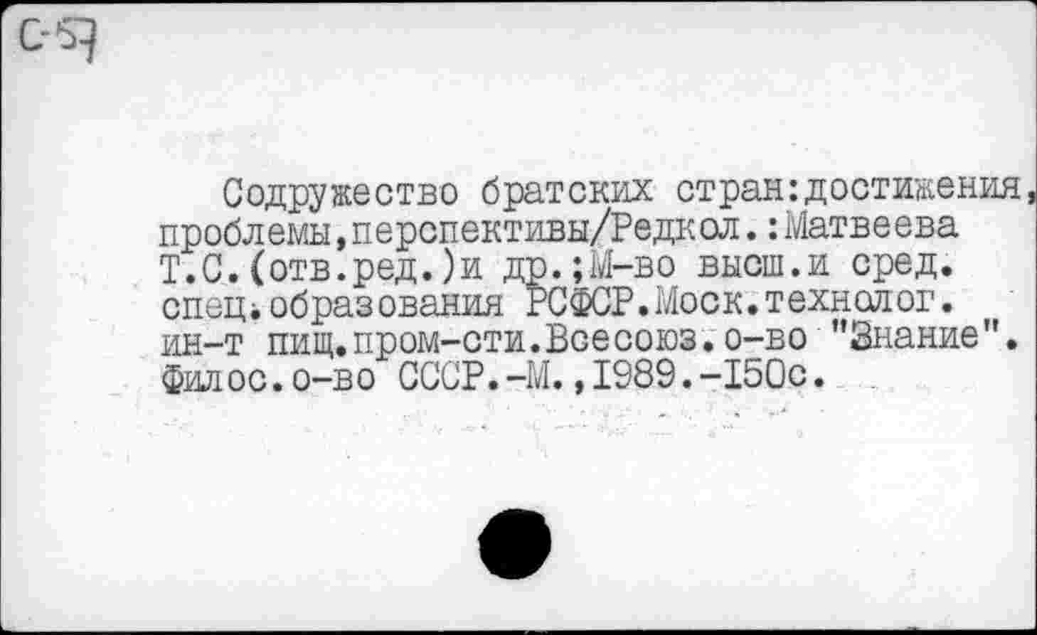 ﻿Содружество братских стран достижения проблемы,перспективы/Редкол.: Матвеева Т.С.(отв.ред.)и др.;М-во высш.и сред, спец*образования РСФСР.Моск.технолог, ин-т пищ. пром-сти. Все союз, о-во ’’Знание", филос.о-во СССР.-М.,1989.-150с.